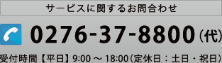 サービスに関するお問合わせ Tel:0276-37-8800（代）  受付時間 【平日】 9:00～18:00（定休日：土日・祝日）