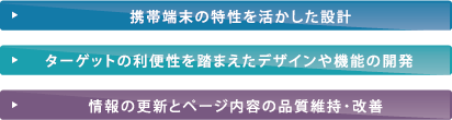 携帯端末の特性を活かした設計 ターゲットの利便性を踏まえたデザインや機能の開発 情報の更新とページ内容の品質維持・改善