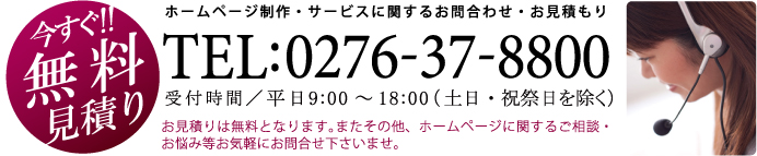 今すぐ 無料 見積り:ホームページ制作・サービスに関するお問合わせ・お見積もり TEL:0276-37-8800  受付時間／平日9:00～18:00（土日・祝祭日を除く） お見積りは無料となります。またその他、ホームページに関するご相談・お悩み等お気軽にお問合せ下さいませ。